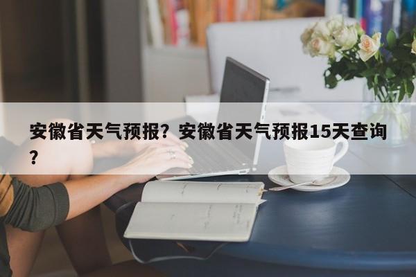 安徽省天气预报？安徽省天气预报15天查询？-第1张图片-优品飞百科