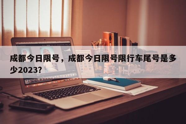 成都今日限号，成都今日限号限行车尾号是多少2023？-第1张图片-优品飞百科