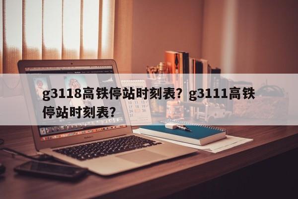 g3118高铁停站时刻表？g3111高铁停站时刻表？-第1张图片-优品飞百科