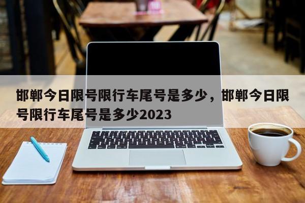 邯郸今日限号限行车尾号是多少，邯郸今日限号限行车尾号是多少2023-第1张图片-优品飞百科