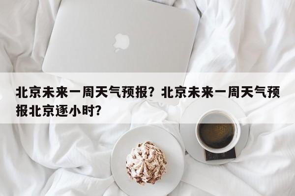 北京未来一周天气预报？北京未来一周天气预报北京逐小时？-第1张图片-优品飞百科