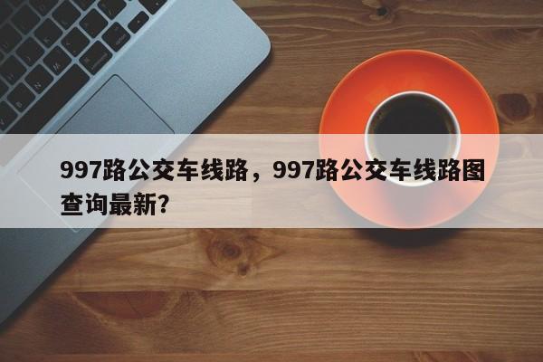 997路公交车线路，997路公交车线路图查询最新？-第1张图片-优品飞百科