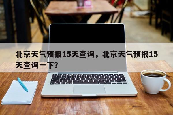 北京天气预报15天查询，北京天气预报15天查询一下？-第1张图片-优品飞百科