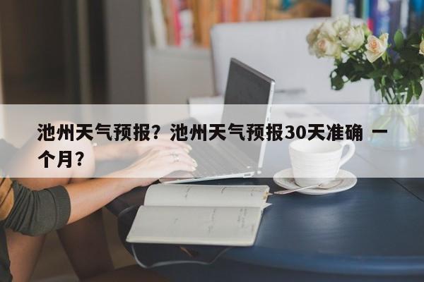 池州天气预报？池州天气预报30天准确 一个月？-第1张图片-优品飞百科