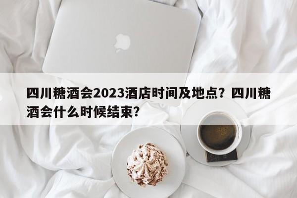 四川糖酒会2023酒店时间及地点？四川糖酒会什么时候结束？-第1张图片-优品飞百科