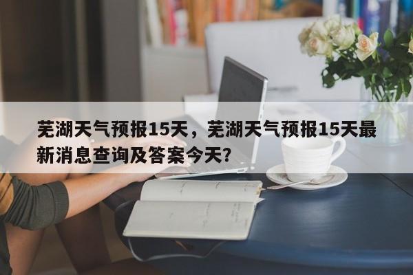 芜湖天气预报15天，芜湖天气预报15天最新消息查询及答案今天？-第1张图片-优品飞百科