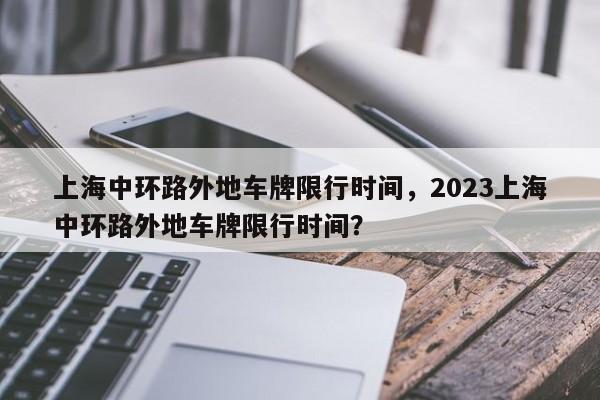 上海中环路外地车牌限行时间，2023上海中环路外地车牌限行时间？