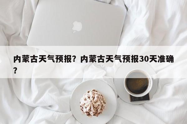 内蒙古天气预报？内蒙古天气预报30天准确？-第1张图片-优品飞百科