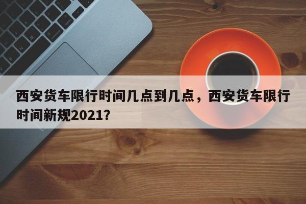 西安货车限行时间几点到几点，西安货车限行时间新规2021？-第1张图片-优品飞百科