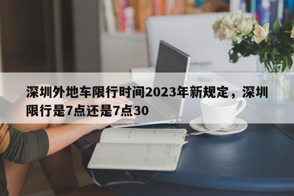 深圳外地车限行时间2023年新规定，深圳限行是7点还是7点30