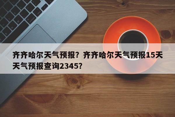 齐齐哈尔天气预报？齐齐哈尔天气预报15天天气预报查询2345？-第1张图片-优品飞百科