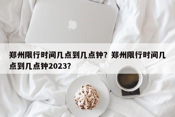 郑州限行时间几点到几点钟？郑州限行时间几点到几点钟2023？