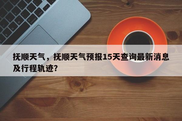 抚顺天气，抚顺天气预报15天查询最新消息及行程轨迹？