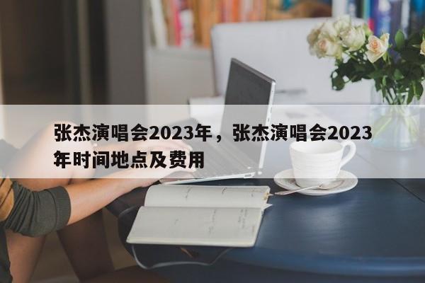 张杰演唱会2023年，张杰演唱会2023年时间地点及费用
？-第1张图片-优品飞百科