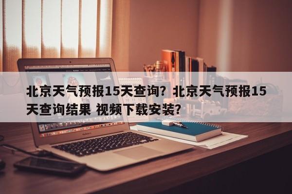 北京天气预报15天查询？北京天气预报15天查询结果 视频下载安装？