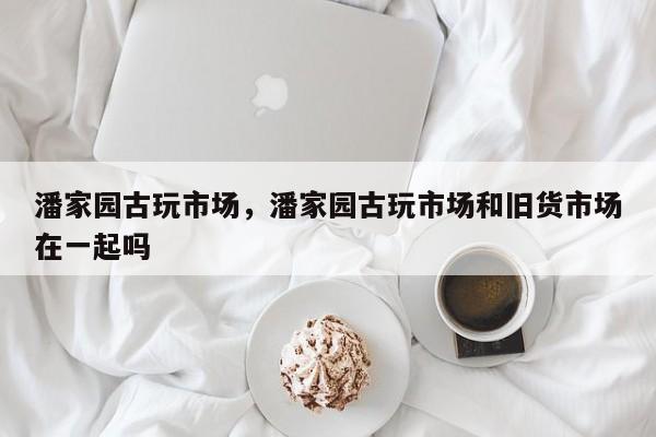 潘家园古玩市场，潘家园古玩市场和旧货市场在一起吗-第1张图片-优品飞百科