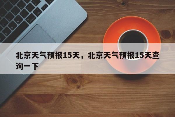 北京天气预报15天，北京天气预报15天查询一下