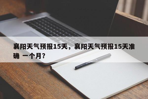 襄阳天气预报15天，襄阳天气预报15天准确 一个月？