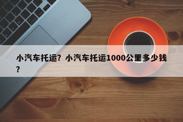 小汽车托运？小汽车托运1000公里多少钱？